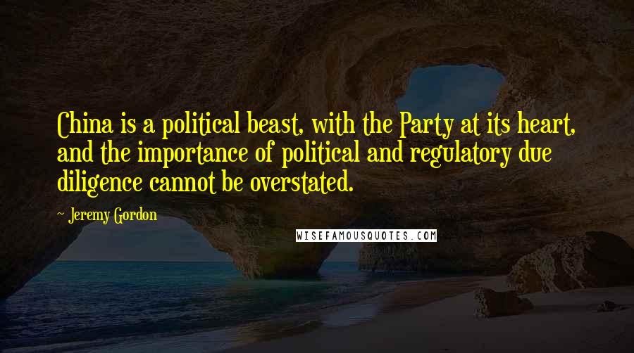 Jeremy Gordon Quotes: China is a political beast, with the Party at its heart, and the importance of political and regulatory due diligence cannot be overstated.