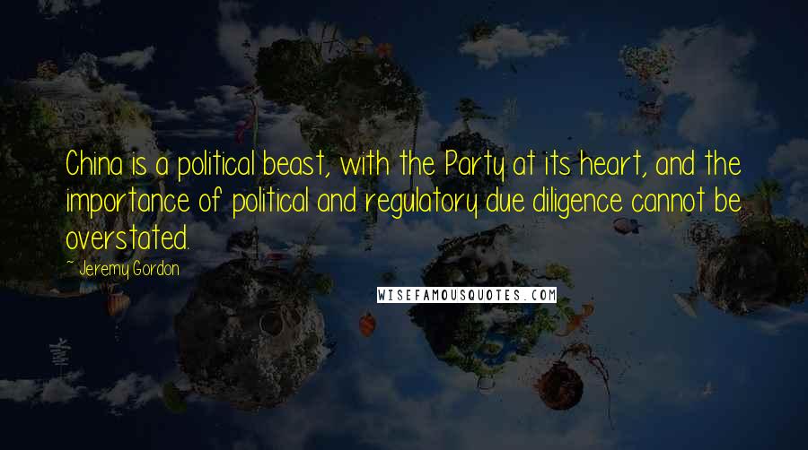 Jeremy Gordon Quotes: China is a political beast, with the Party at its heart, and the importance of political and regulatory due diligence cannot be overstated.