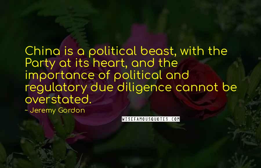 Jeremy Gordon Quotes: China is a political beast, with the Party at its heart, and the importance of political and regulatory due diligence cannot be overstated.