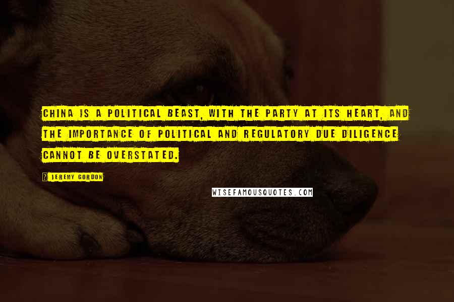 Jeremy Gordon Quotes: China is a political beast, with the Party at its heart, and the importance of political and regulatory due diligence cannot be overstated.