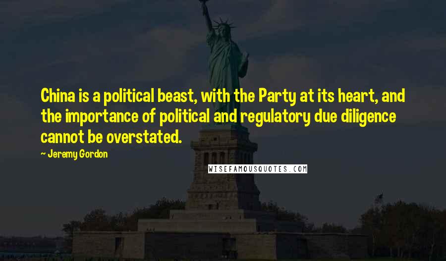 Jeremy Gordon Quotes: China is a political beast, with the Party at its heart, and the importance of political and regulatory due diligence cannot be overstated.