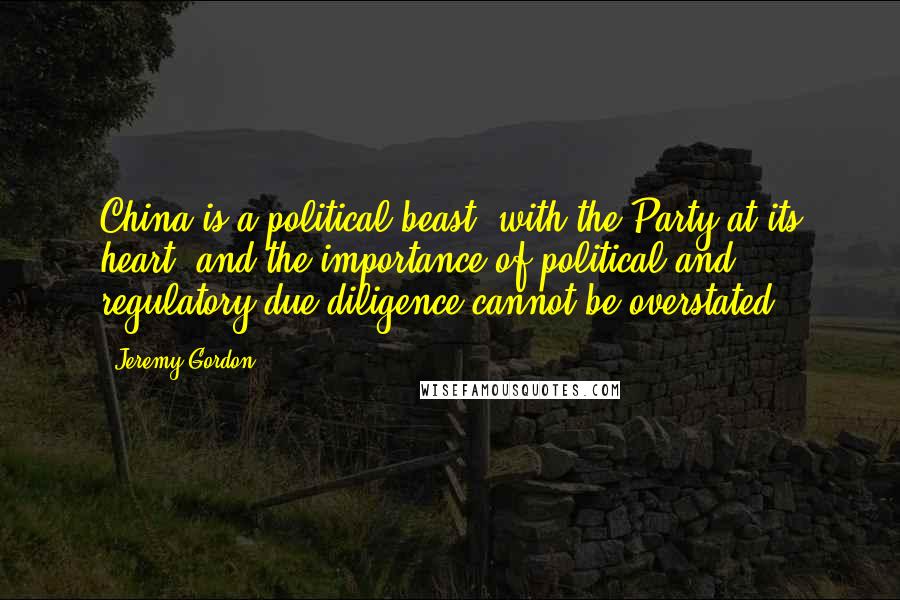 Jeremy Gordon Quotes: China is a political beast, with the Party at its heart, and the importance of political and regulatory due diligence cannot be overstated.