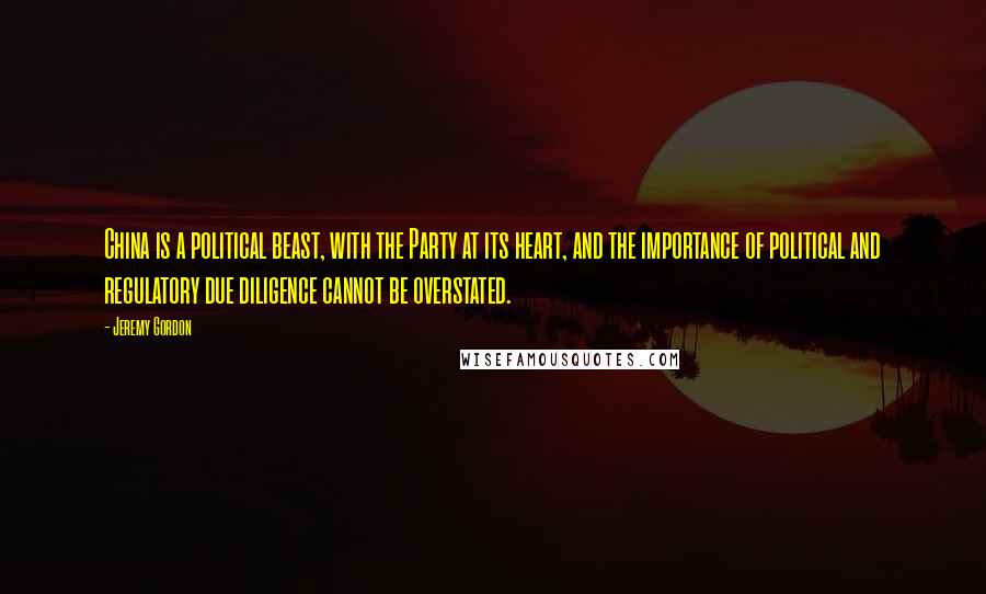 Jeremy Gordon Quotes: China is a political beast, with the Party at its heart, and the importance of political and regulatory due diligence cannot be overstated.