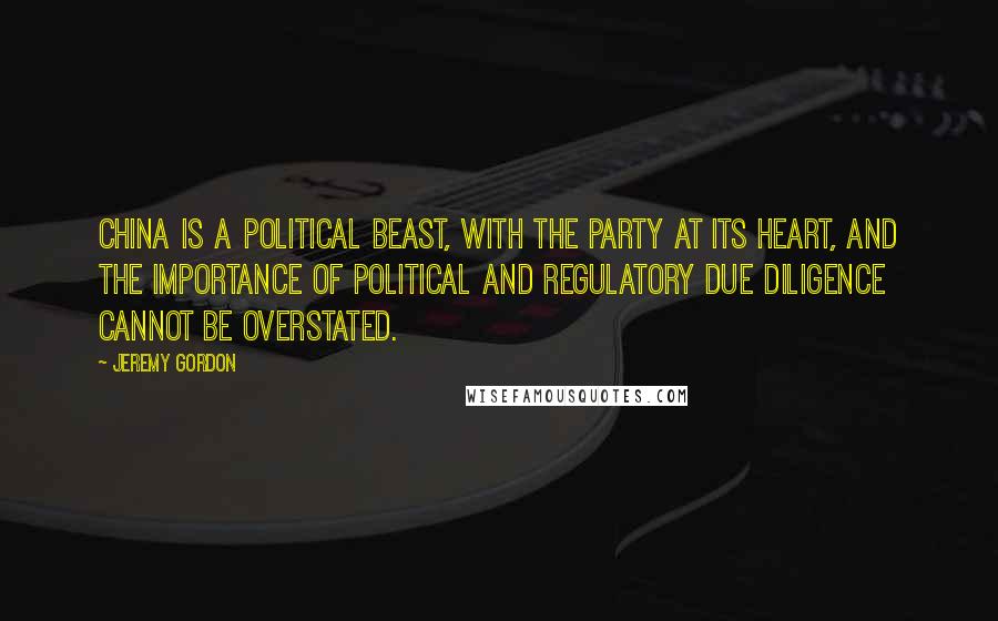 Jeremy Gordon Quotes: China is a political beast, with the Party at its heart, and the importance of political and regulatory due diligence cannot be overstated.