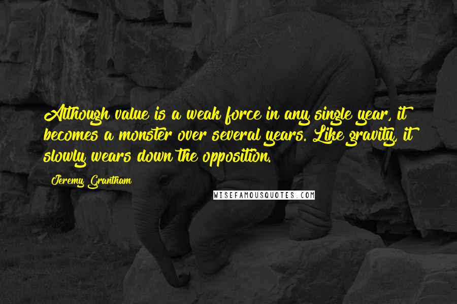 Jeremy Grantham Quotes: Although value is a weak force in any single year, it becomes a monster over several years. Like gravity, it slowly wears down the opposition.