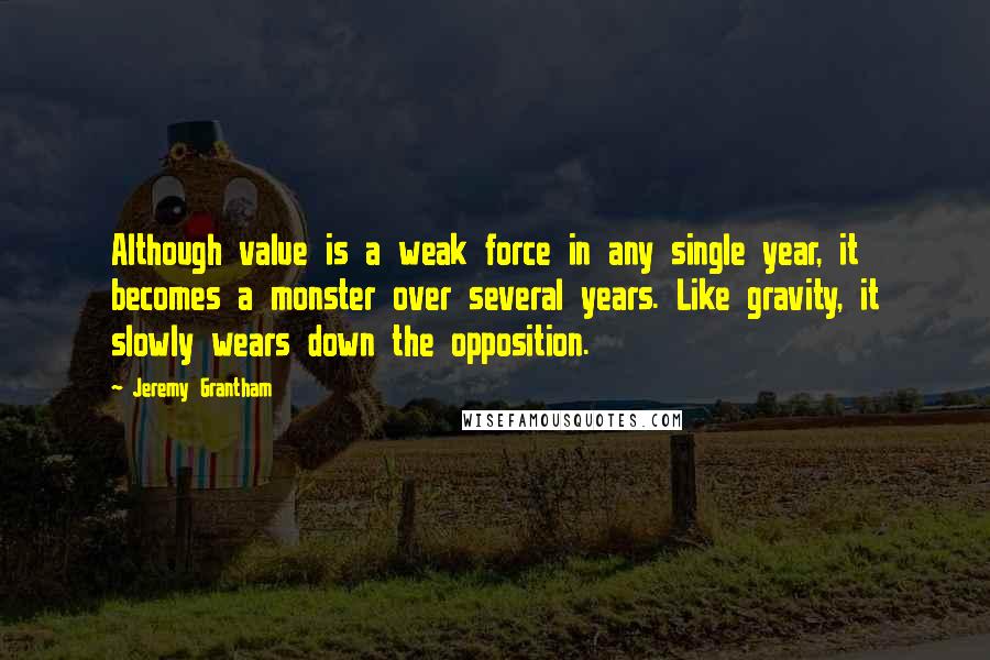 Jeremy Grantham Quotes: Although value is a weak force in any single year, it becomes a monster over several years. Like gravity, it slowly wears down the opposition.