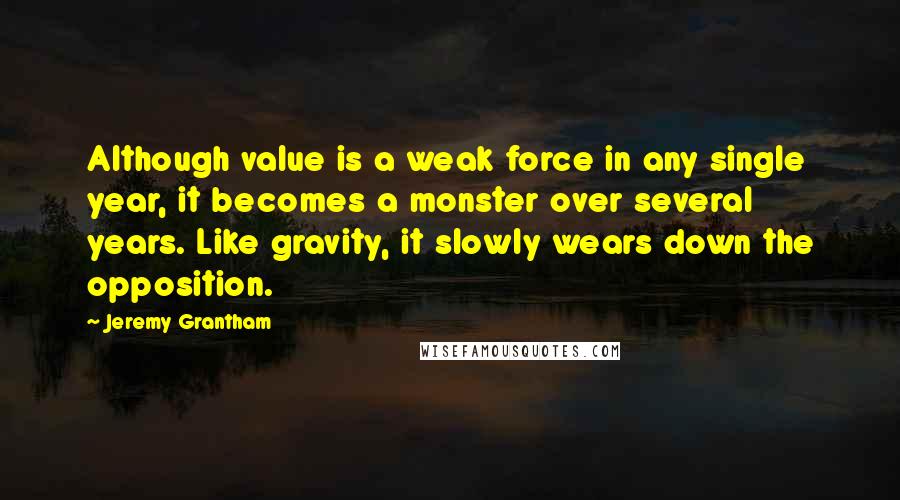 Jeremy Grantham Quotes: Although value is a weak force in any single year, it becomes a monster over several years. Like gravity, it slowly wears down the opposition.