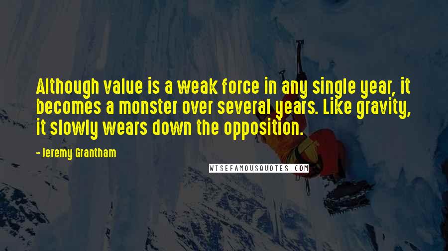 Jeremy Grantham Quotes: Although value is a weak force in any single year, it becomes a monster over several years. Like gravity, it slowly wears down the opposition.