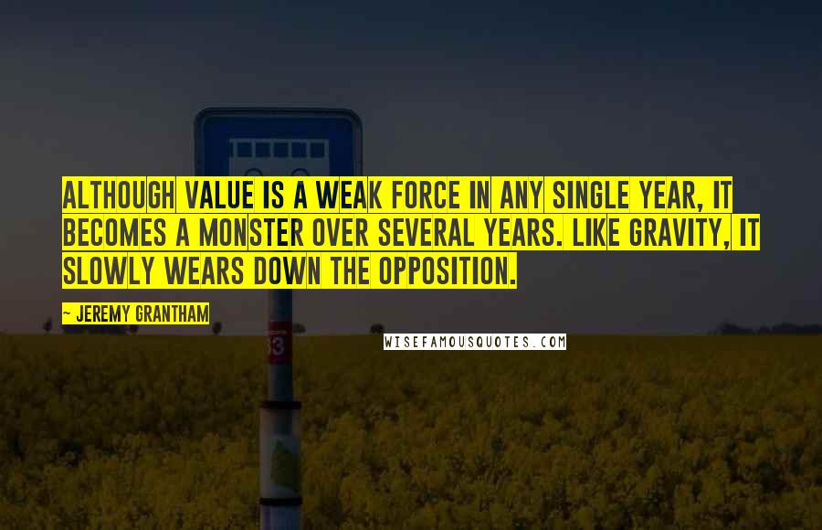 Jeremy Grantham Quotes: Although value is a weak force in any single year, it becomes a monster over several years. Like gravity, it slowly wears down the opposition.