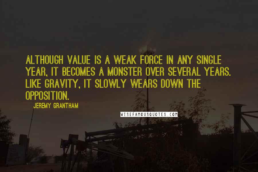 Jeremy Grantham Quotes: Although value is a weak force in any single year, it becomes a monster over several years. Like gravity, it slowly wears down the opposition.