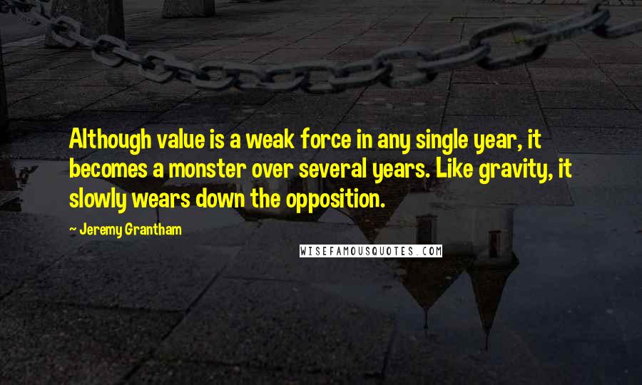 Jeremy Grantham Quotes: Although value is a weak force in any single year, it becomes a monster over several years. Like gravity, it slowly wears down the opposition.