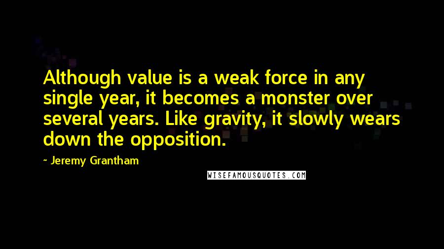 Jeremy Grantham Quotes: Although value is a weak force in any single year, it becomes a monster over several years. Like gravity, it slowly wears down the opposition.