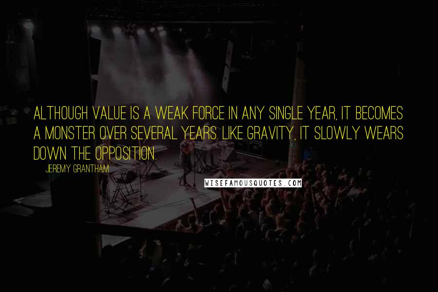 Jeremy Grantham Quotes: Although value is a weak force in any single year, it becomes a monster over several years. Like gravity, it slowly wears down the opposition.