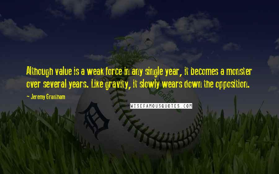 Jeremy Grantham Quotes: Although value is a weak force in any single year, it becomes a monster over several years. Like gravity, it slowly wears down the opposition.