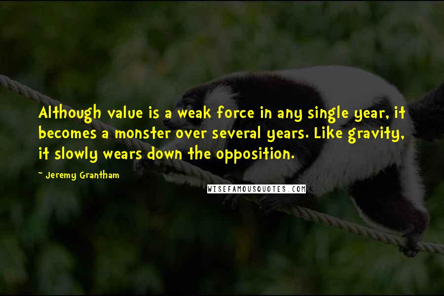 Jeremy Grantham Quotes: Although value is a weak force in any single year, it becomes a monster over several years. Like gravity, it slowly wears down the opposition.