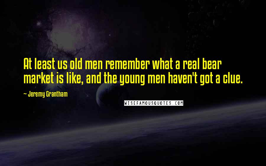 Jeremy Grantham Quotes: At least us old men remember what a real bear market is like, and the young men haven't got a clue.