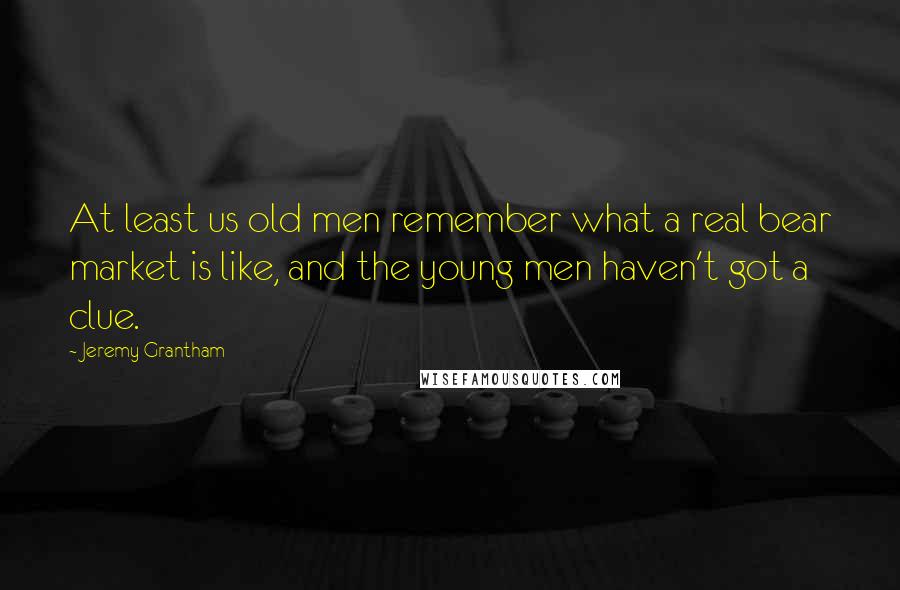 Jeremy Grantham Quotes: At least us old men remember what a real bear market is like, and the young men haven't got a clue.