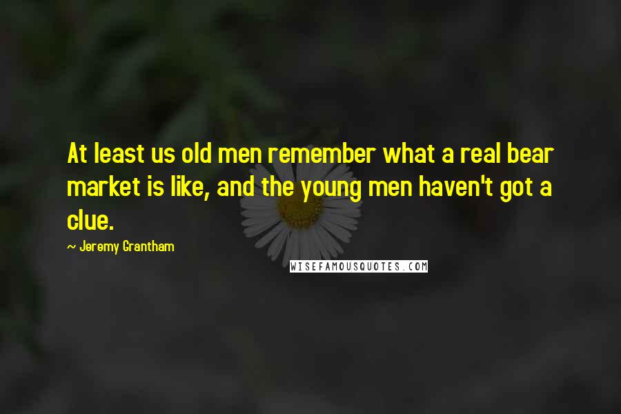 Jeremy Grantham Quotes: At least us old men remember what a real bear market is like, and the young men haven't got a clue.