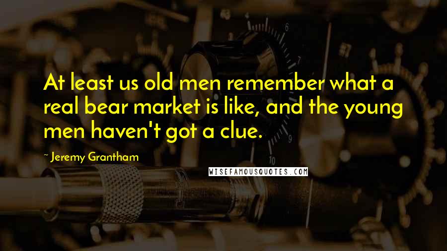 Jeremy Grantham Quotes: At least us old men remember what a real bear market is like, and the young men haven't got a clue.