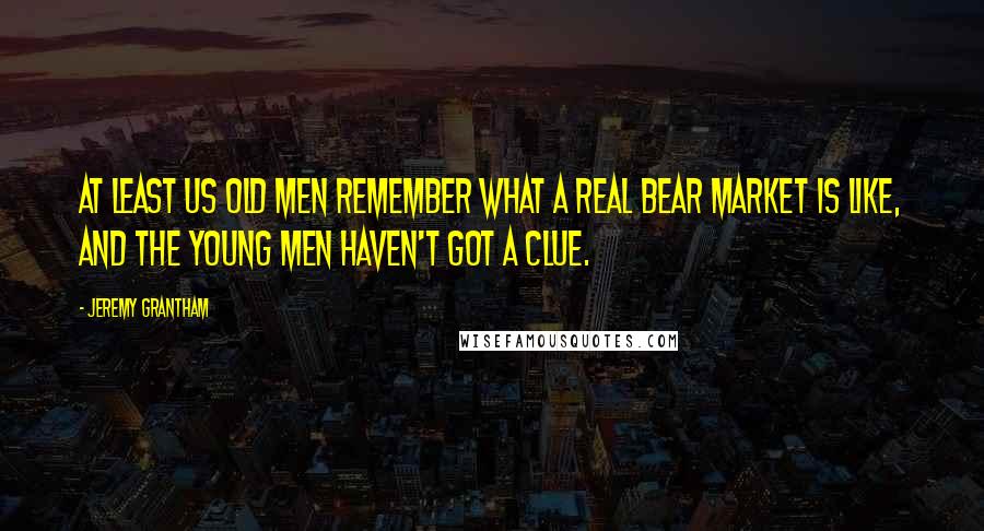 Jeremy Grantham Quotes: At least us old men remember what a real bear market is like, and the young men haven't got a clue.