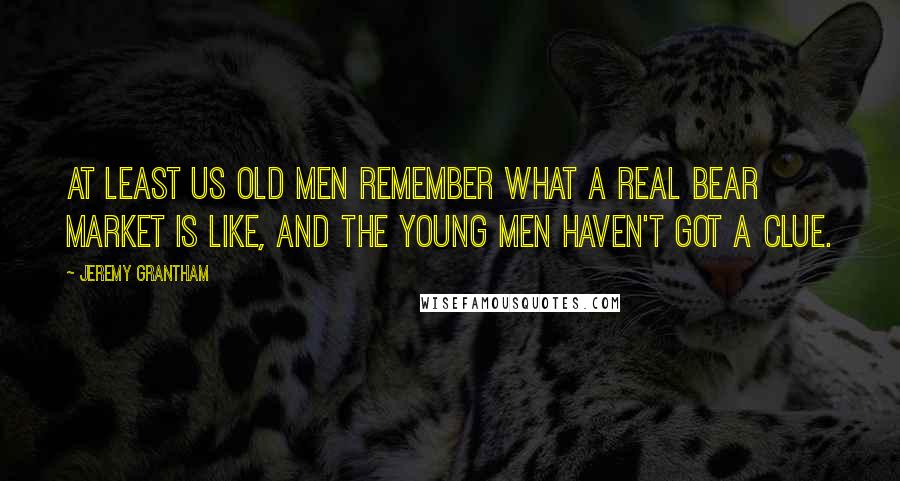 Jeremy Grantham Quotes: At least us old men remember what a real bear market is like, and the young men haven't got a clue.