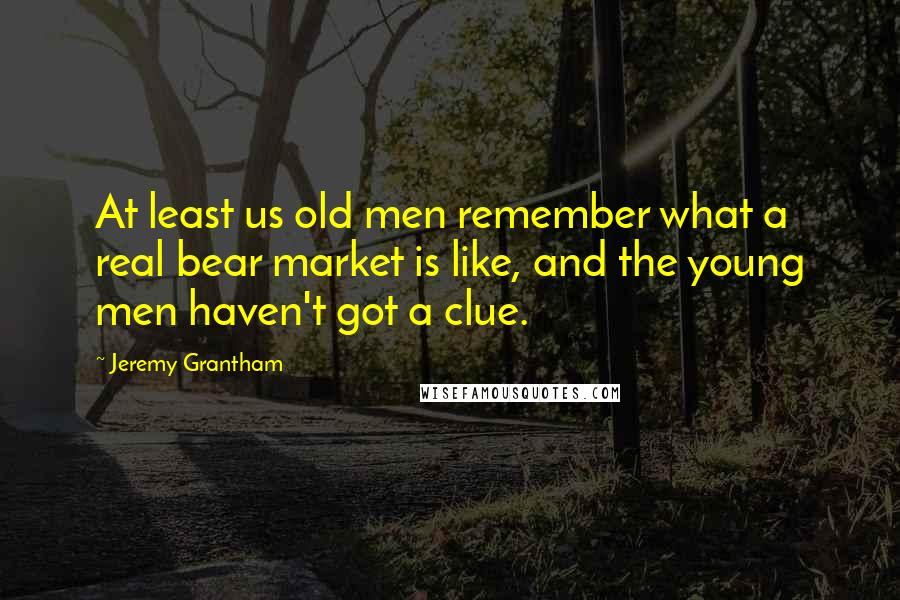 Jeremy Grantham Quotes: At least us old men remember what a real bear market is like, and the young men haven't got a clue.