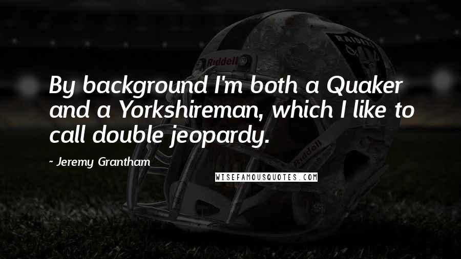 Jeremy Grantham Quotes: By background I'm both a Quaker and a Yorkshireman, which I like to call double jeopardy.