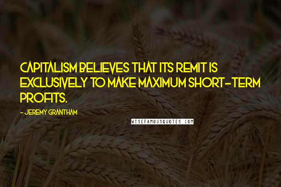 Jeremy Grantham Quotes: Capitalism believes that its remit is exclusively to make maximum short-term profits.