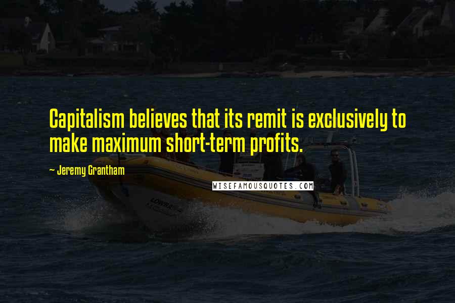 Jeremy Grantham Quotes: Capitalism believes that its remit is exclusively to make maximum short-term profits.
