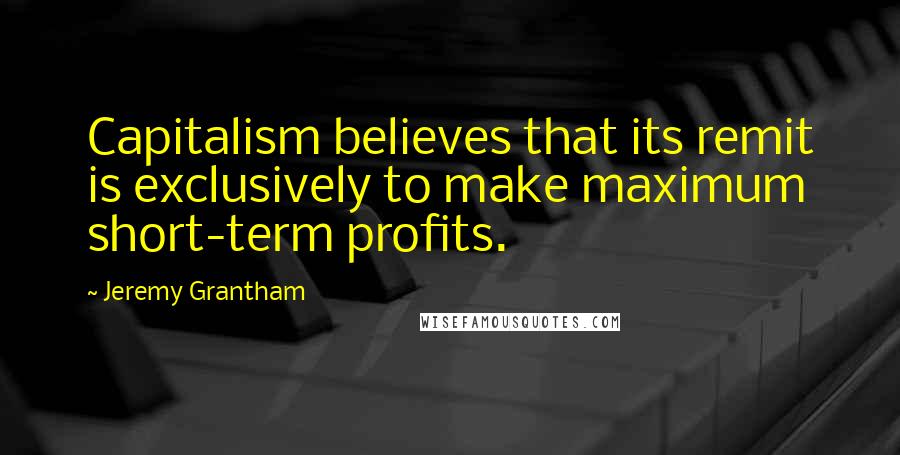 Jeremy Grantham Quotes: Capitalism believes that its remit is exclusively to make maximum short-term profits.