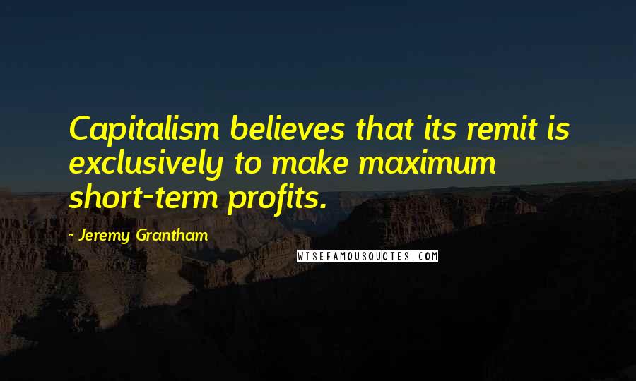 Jeremy Grantham Quotes: Capitalism believes that its remit is exclusively to make maximum short-term profits.