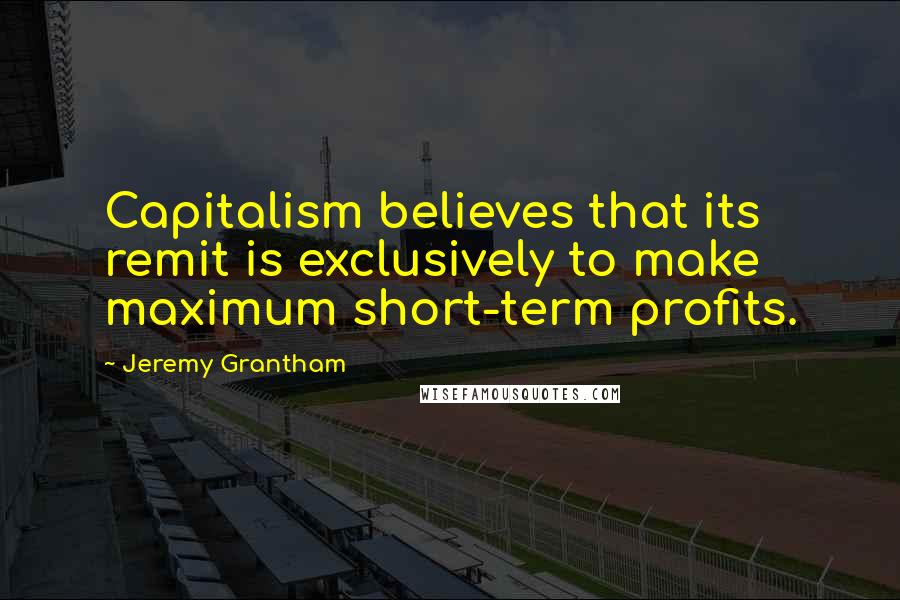 Jeremy Grantham Quotes: Capitalism believes that its remit is exclusively to make maximum short-term profits.