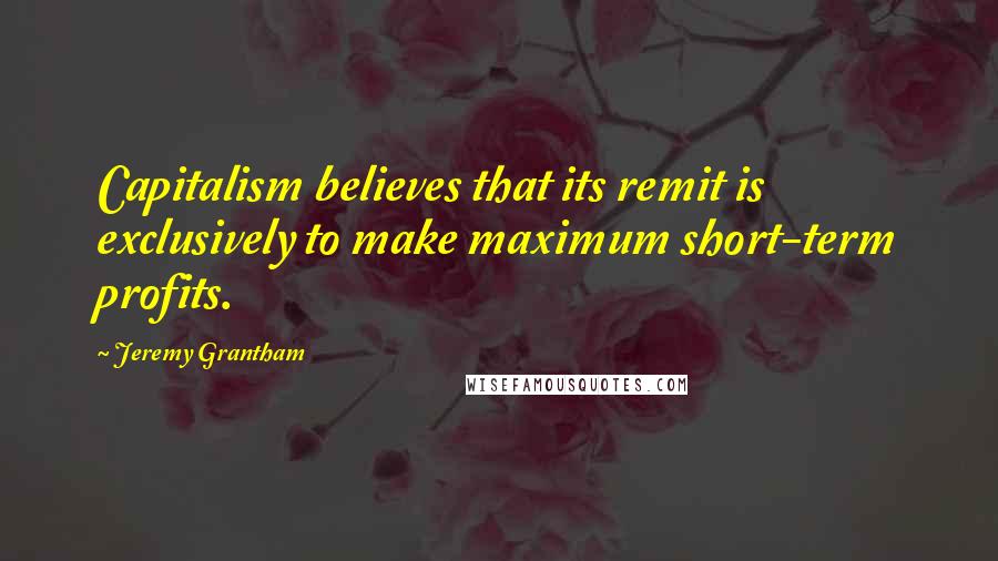 Jeremy Grantham Quotes: Capitalism believes that its remit is exclusively to make maximum short-term profits.