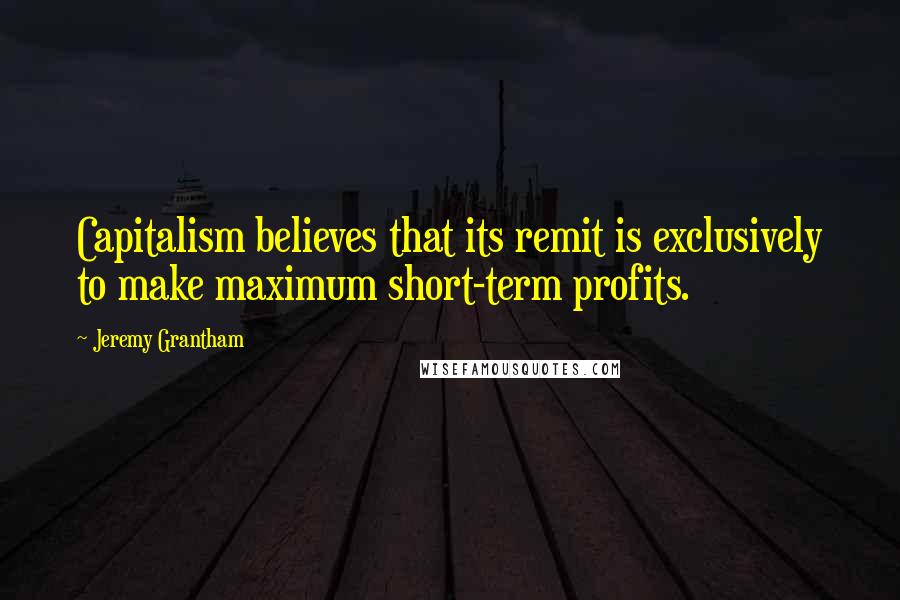 Jeremy Grantham Quotes: Capitalism believes that its remit is exclusively to make maximum short-term profits.