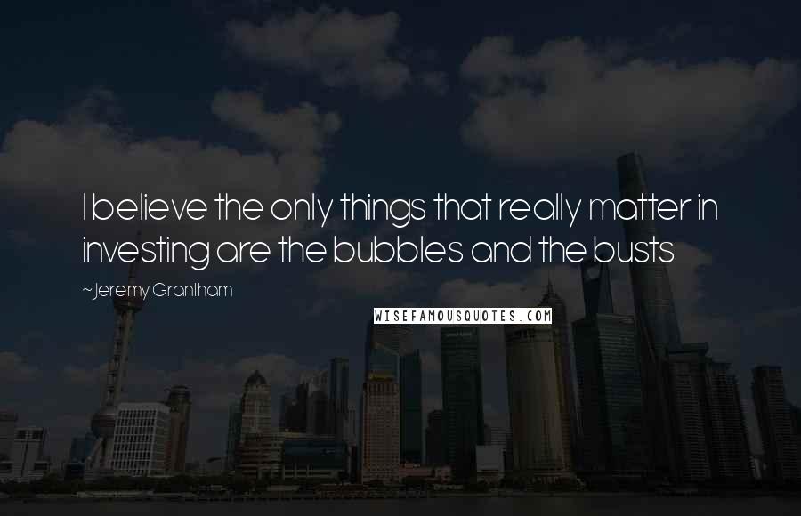 Jeremy Grantham Quotes: I believe the only things that really matter in investing are the bubbles and the busts