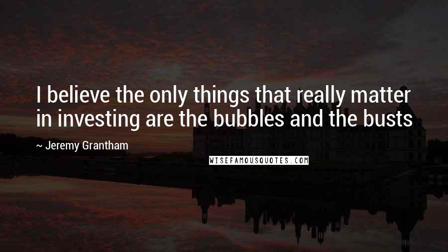 Jeremy Grantham Quotes: I believe the only things that really matter in investing are the bubbles and the busts