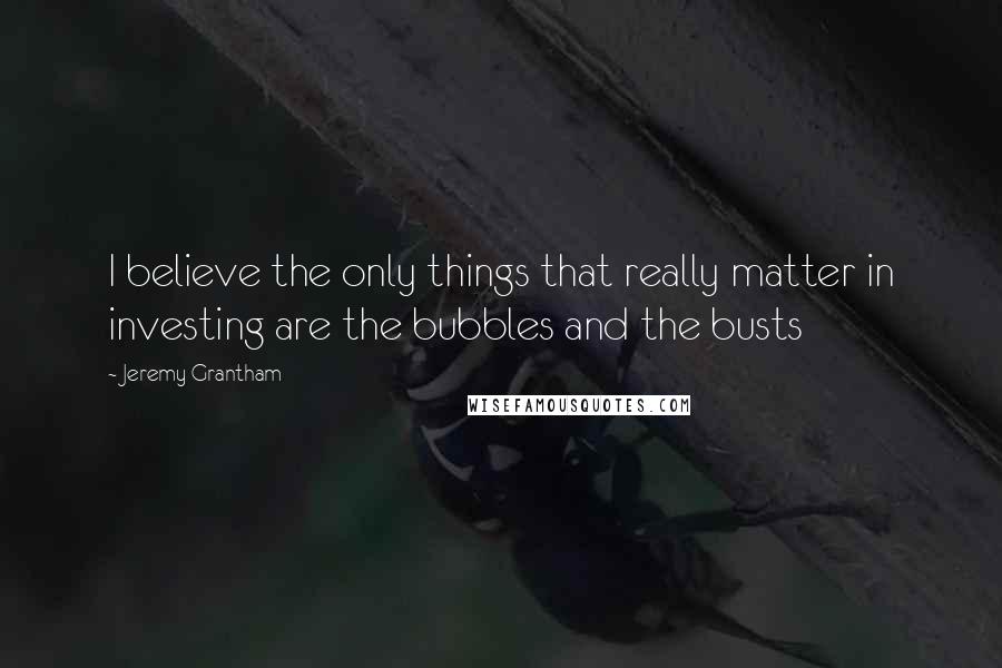 Jeremy Grantham Quotes: I believe the only things that really matter in investing are the bubbles and the busts