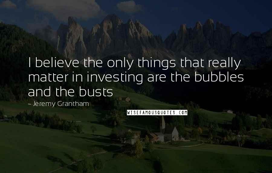 Jeremy Grantham Quotes: I believe the only things that really matter in investing are the bubbles and the busts