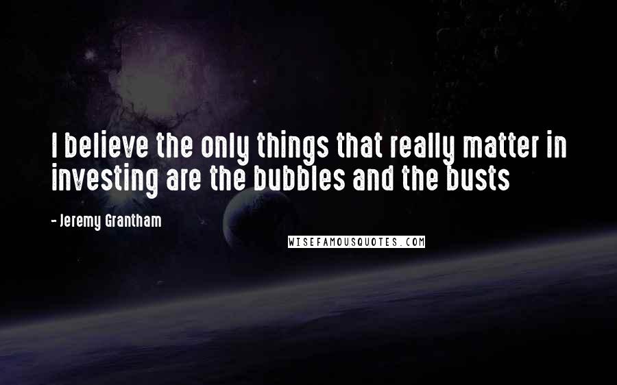 Jeremy Grantham Quotes: I believe the only things that really matter in investing are the bubbles and the busts