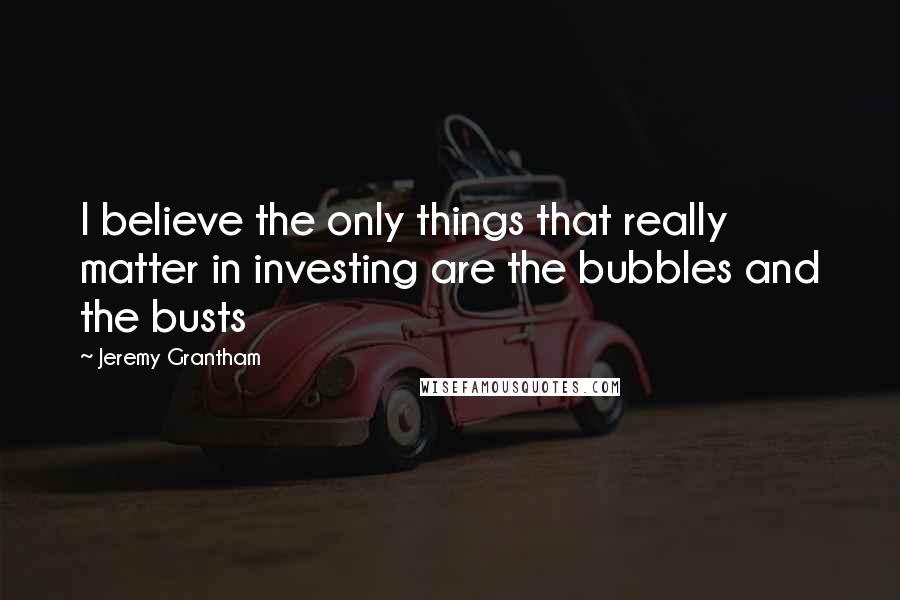 Jeremy Grantham Quotes: I believe the only things that really matter in investing are the bubbles and the busts