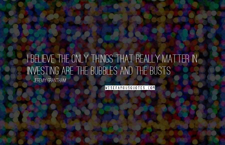 Jeremy Grantham Quotes: I believe the only things that really matter in investing are the bubbles and the busts