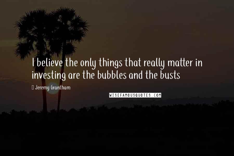 Jeremy Grantham Quotes: I believe the only things that really matter in investing are the bubbles and the busts