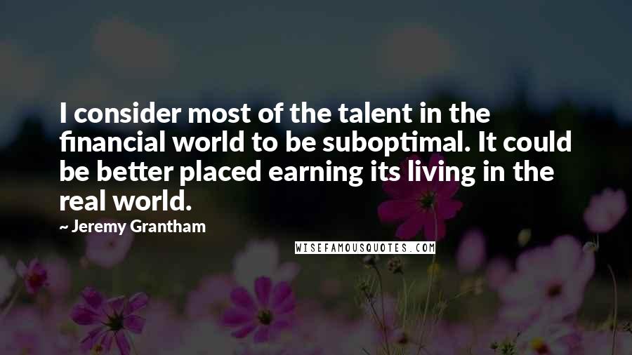 Jeremy Grantham Quotes: I consider most of the talent in the financial world to be suboptimal. It could be better placed earning its living in the real world.