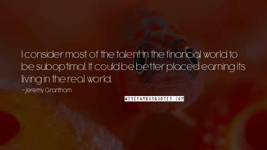 Jeremy Grantham Quotes: I consider most of the talent in the financial world to be suboptimal. It could be better placed earning its living in the real world.