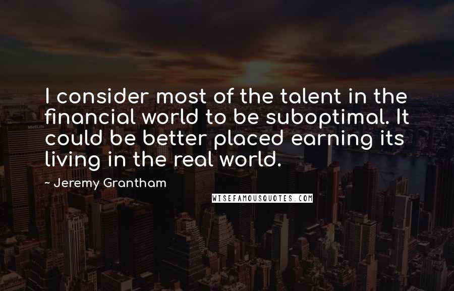 Jeremy Grantham Quotes: I consider most of the talent in the financial world to be suboptimal. It could be better placed earning its living in the real world.