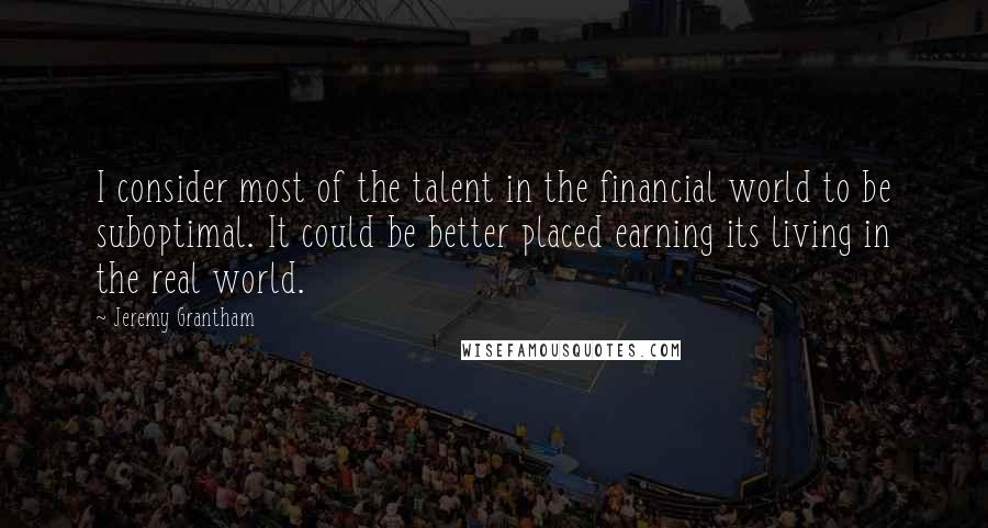 Jeremy Grantham Quotes: I consider most of the talent in the financial world to be suboptimal. It could be better placed earning its living in the real world.