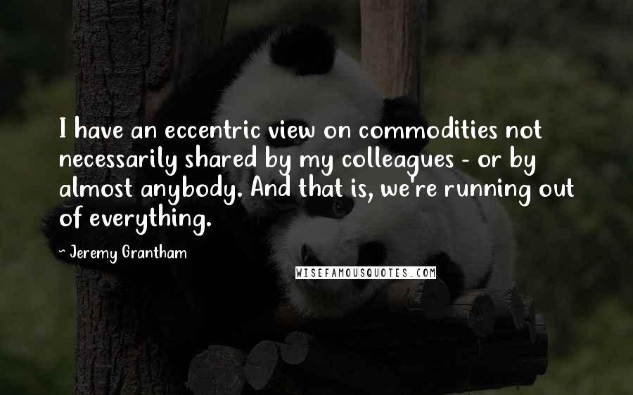 Jeremy Grantham Quotes: I have an eccentric view on commodities not necessarily shared by my colleagues - or by almost anybody. And that is, we're running out of everything.