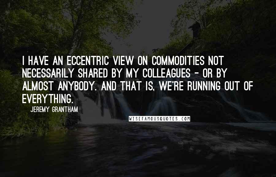 Jeremy Grantham Quotes: I have an eccentric view on commodities not necessarily shared by my colleagues - or by almost anybody. And that is, we're running out of everything.