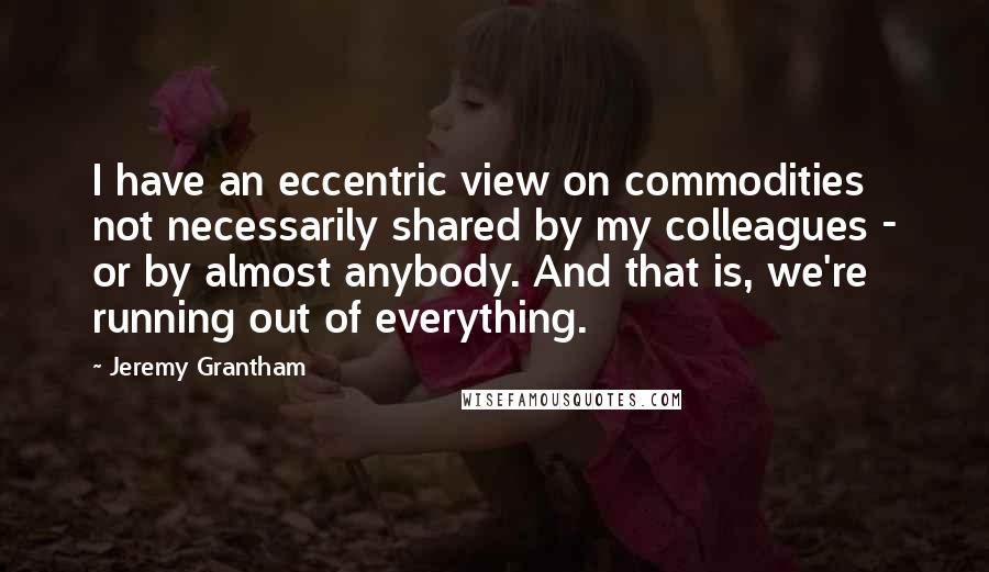 Jeremy Grantham Quotes: I have an eccentric view on commodities not necessarily shared by my colleagues - or by almost anybody. And that is, we're running out of everything.