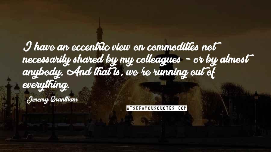 Jeremy Grantham Quotes: I have an eccentric view on commodities not necessarily shared by my colleagues - or by almost anybody. And that is, we're running out of everything.